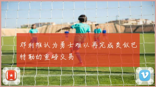 邓利维认为勇士难以再完成类似巴特勒的重磅交易
