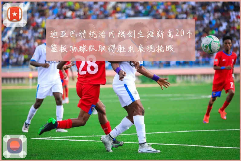 迪亚巴特统治内线创生涯新高20个篮板助球队取得胜利表现抢眼