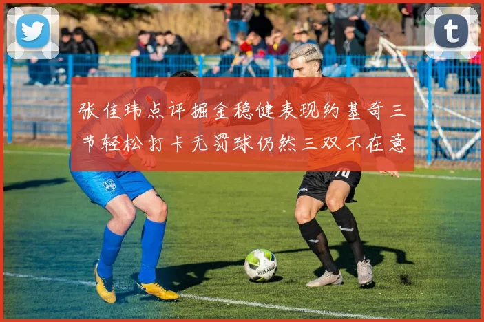 张佳玮点评掘金稳健表现约基奇三节轻松打卡无罚球仍然三双不在意