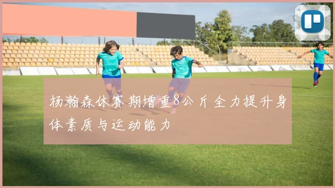杨瀚森休赛期增重8公斤全力提升身体素质与运动能力