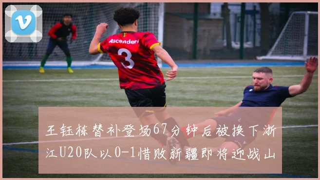 王钰栋替补登场67分钟后被换下浙江U20队以0-1惜败新疆即将迎战山东