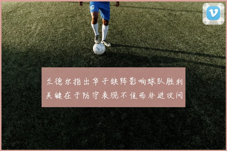 兰德尔指出华子缺阵影响球队胜利关键在于防守表现不佳而非进攻问题