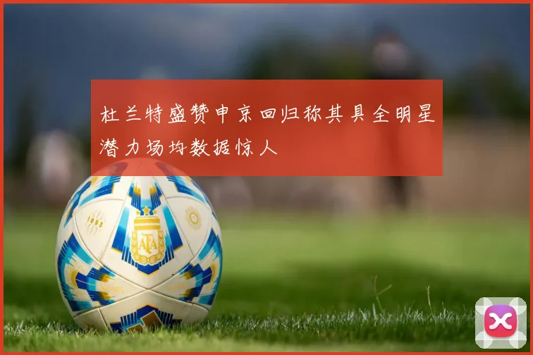 杜兰特盛赞申京回归称其具全明星潜力场均数据惊人