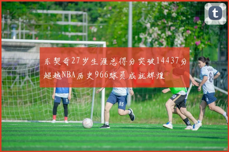 东契奇27岁生涯总得分突破14437分超越NBA历史966球员成就辉煌