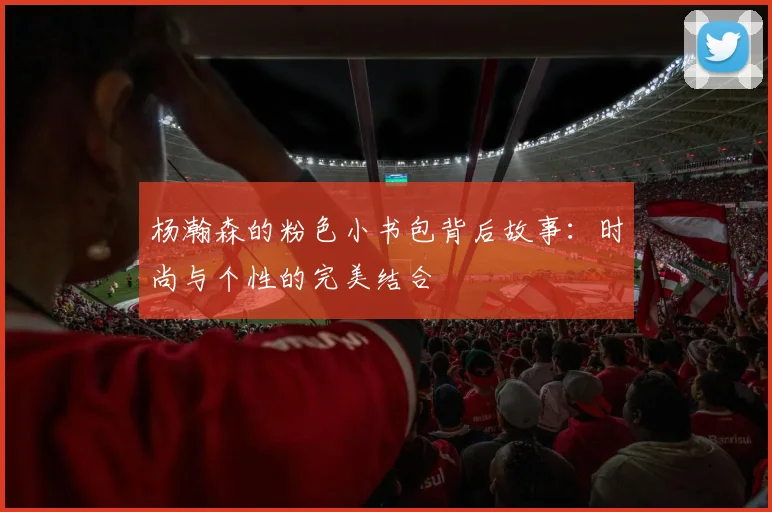 杨瀚森的粉色小书包背后故事：时尚与个性的完美结合