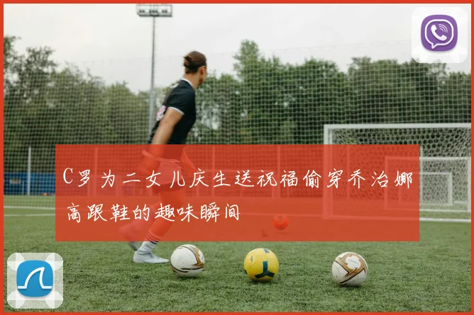C罗为二女儿庆生送祝福偷穿乔治娜高跟鞋的趣味瞬间