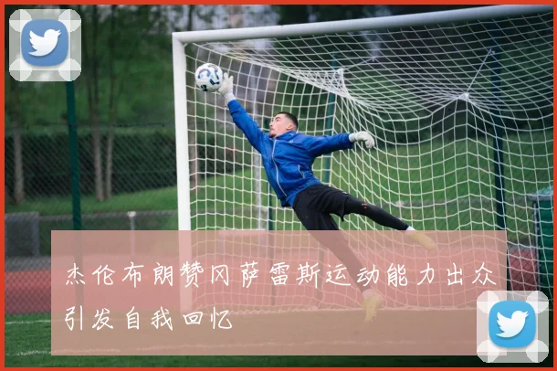 杰伦布朗赞冈萨雷斯运动能力出众引发自我回忆