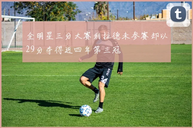 全明星三分大赛利拉德未参赛却以29分夺得近四年第三冠