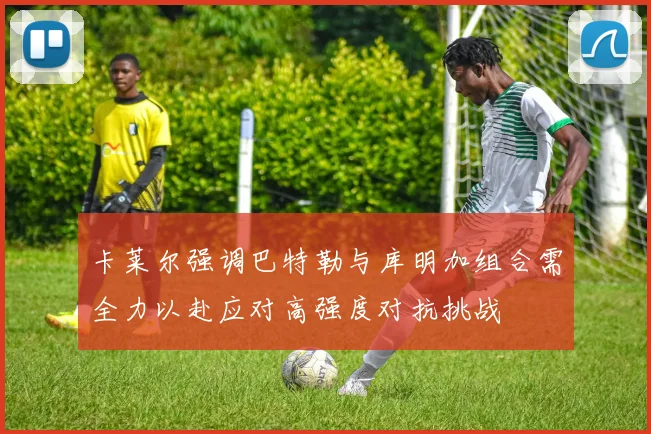 卡莱尔强调巴特勒与库明加组合需全力以赴应对高强度对抗挑战