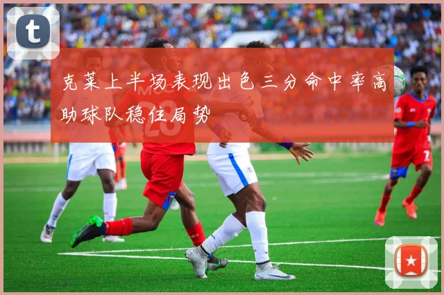 克莱上半场表现出色三分命中率高助球队稳住局势