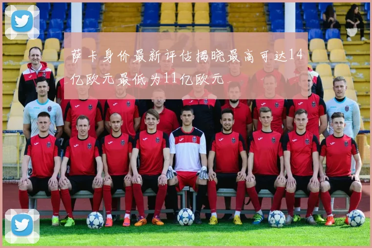 萨卡身价最新评估揭晓最高可达14亿欧元最低为11亿欧元