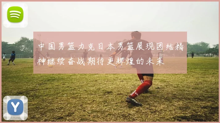 中国男篮力克日本男篮展现团结精神继续奋战期待更辉煌的未来