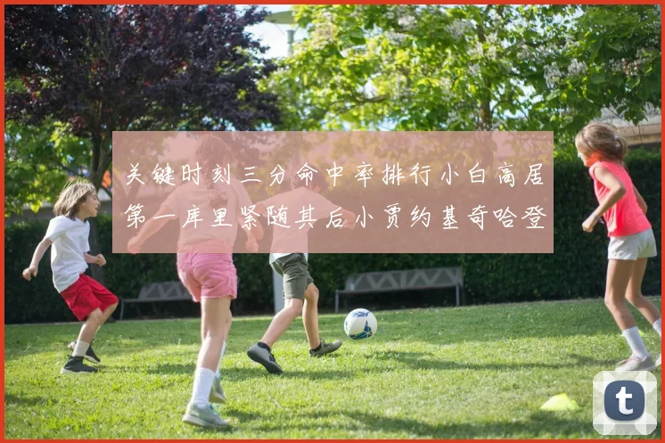 关键时刻三分命中率排行小白高居第一库里紧随其后小贾约基奇哈登表现不俗