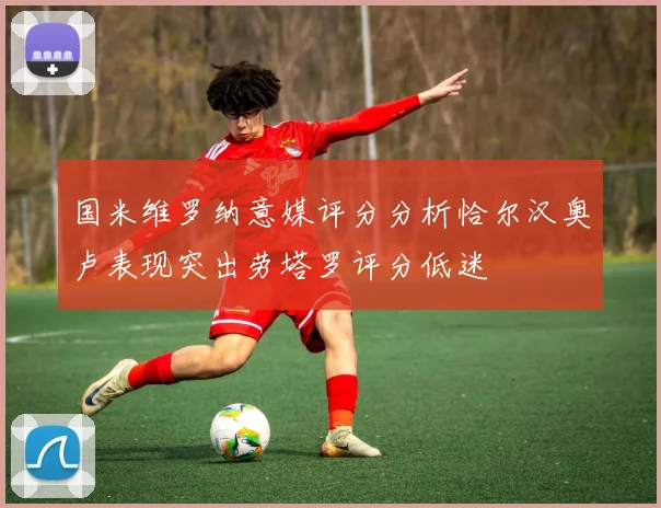 国米维罗纳意媒评分分析恰尔汉奥卢表现突出劳塔罗评分低迷
