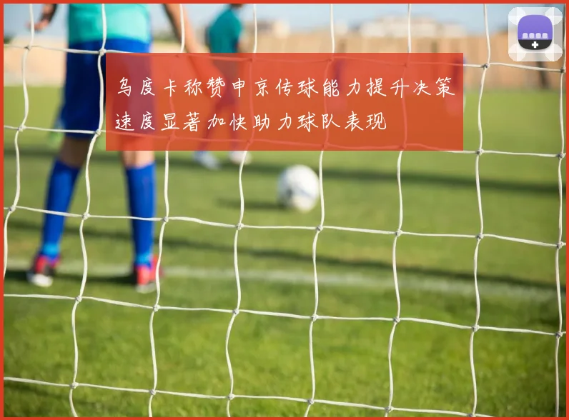 乌度卡称赞申京传球能力提升决策速度显著加快助力球队表现