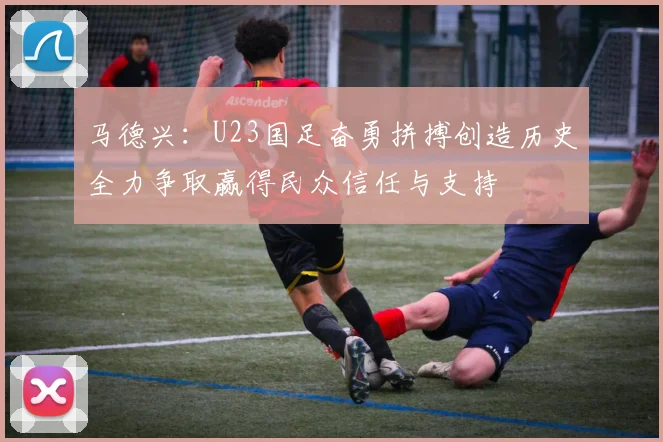 马德兴：U23国足奋勇拼搏创造历史全力争取赢得民众信任与支持