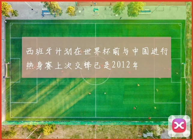 西班牙计划在世界杯前与中国进行热身赛上次交锋已是2012年
