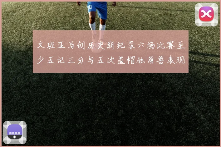 文班亚马创历史新纪录六场比赛至少五记三分与五次盖帽独角兽表现惊艳