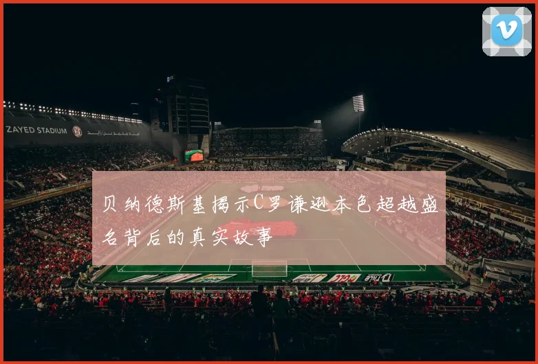 贝纳德斯基揭示C罗谦逊本色超越盛名背后的真实故事