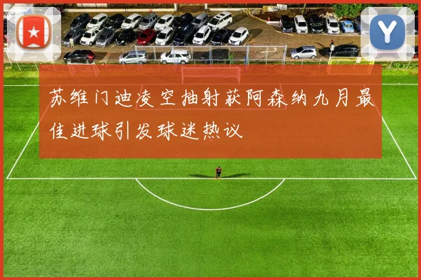 苏维门迪凌空抽射获阿森纳九月最佳进球引发球迷热议