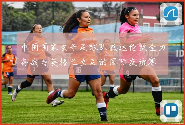 中国国家女子足球队抵达伦敦全力备战与英格兰女足的国际友谊赛