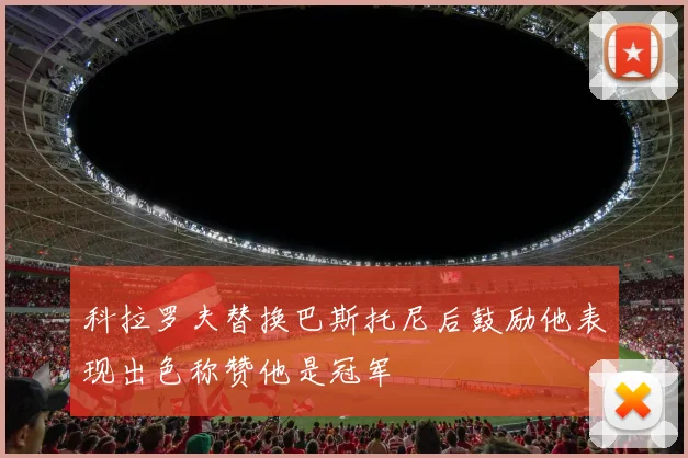 科拉罗夫替换巴斯托尼后鼓励他表现出色称赞他是冠军