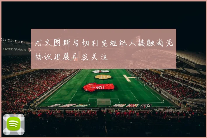 尤文图斯与切利克经纪人接触尚无协议进展引发关注