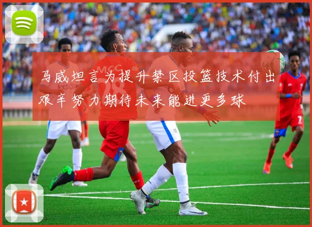 马威坦言为提升禁区投篮技术付出艰辛努力期待未来能进更多球