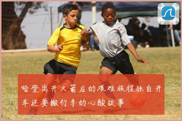哈登离开火箭后的艰难旅程独自开车还要搬行李的心酸故事