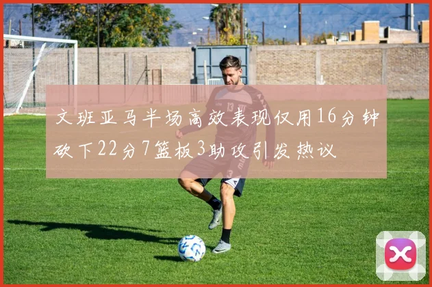 文班亚马半场高效表现仅用16分钟砍下22分7篮板3助攻引发热议