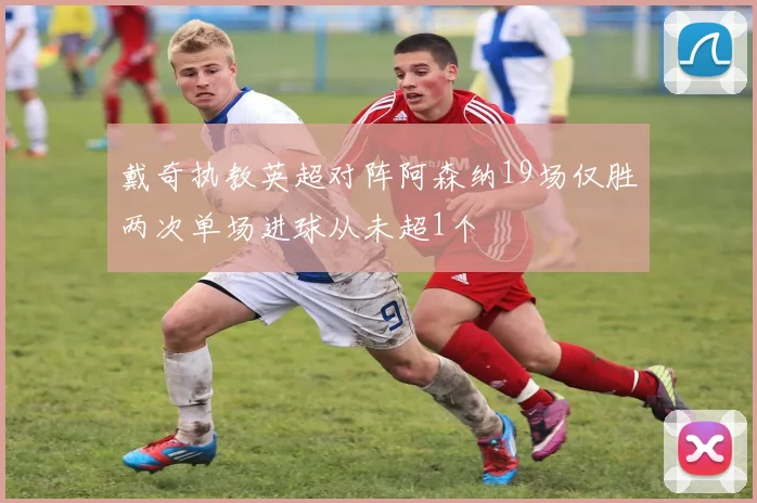 戴奇执教英超对阵阿森纳19场仅胜两次单场进球从未超1个
