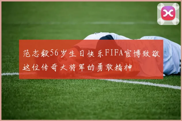 范志毅56岁生日快乐FIFA官博致敬这位传奇大将军的勇敢精神
