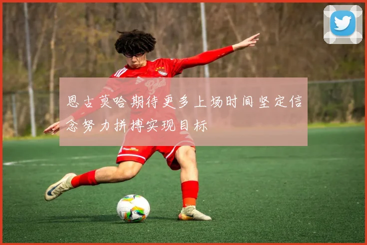 恩古莫哈期待更多上场时间坚定信念努力拼搏实现目标