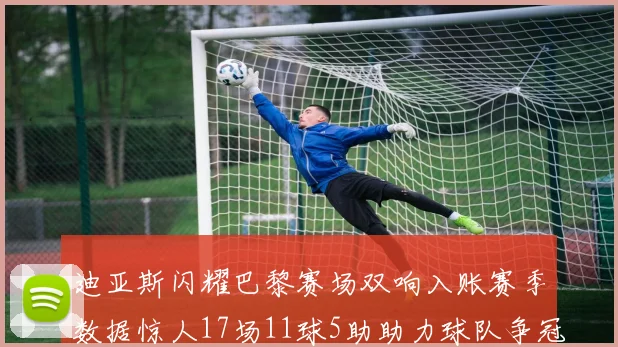 迪亚斯闪耀巴黎赛场双响入账赛季数据惊人17场11球5助助力球队争冠