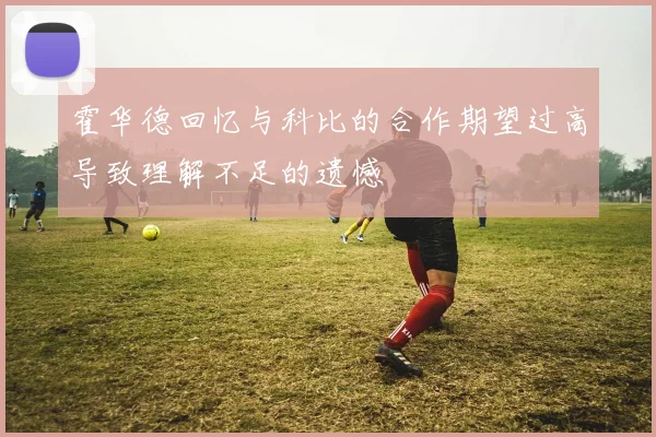 霍华德回忆与科比的合作期望过高导致理解不足的遗憾