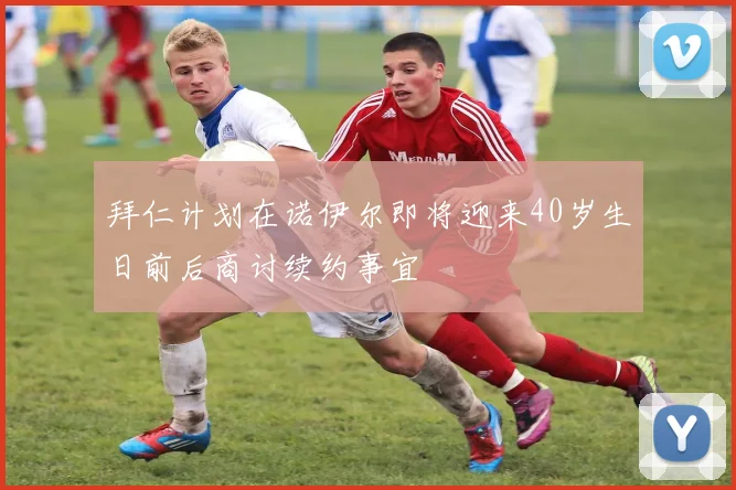 拜仁计划在诺伊尔即将迎来40岁生日前后商讨续约事宜